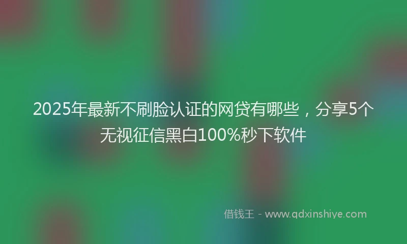 2025年最新不刷脸认证的网贷有哪些，分享5个无视征信黑白100%秒下软件