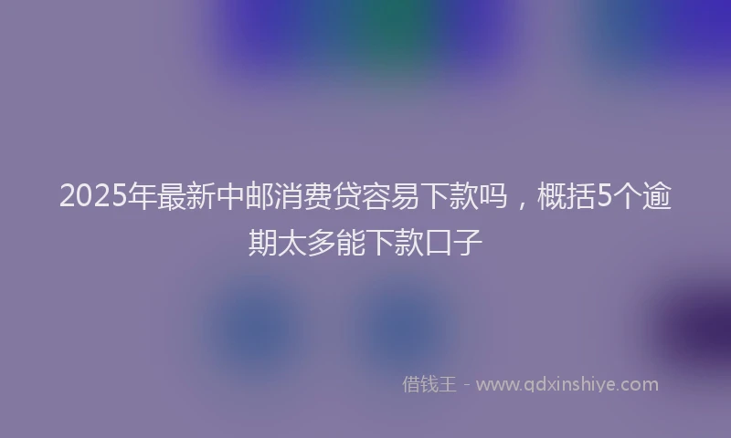 2025年最新中邮消费贷容易下款吗，概括5个逾期太多能下款口子