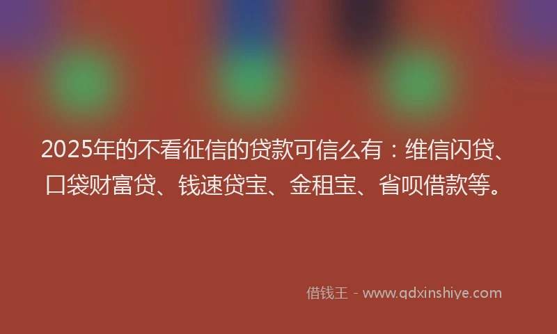 2025年的不看征信的贷款可信么有：维信闪贷、口袋财富贷、钱速贷宝、金租宝、省呗借款等。