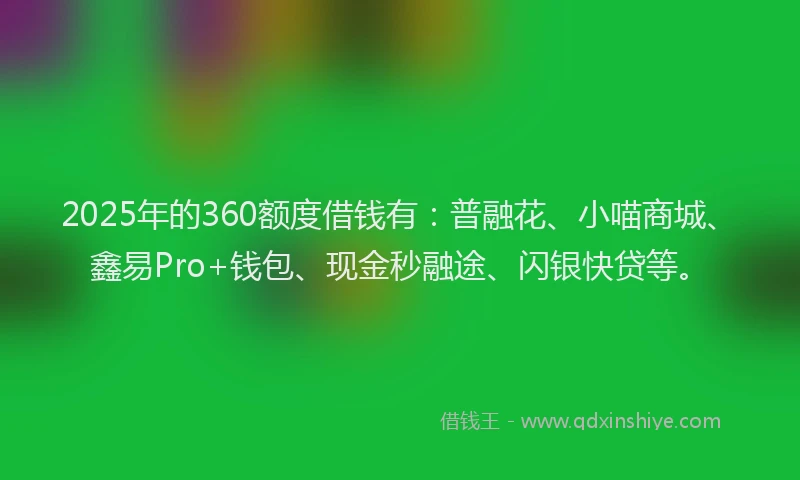 2025年的360额度借钱有：普融花、小喵商城、鑫易Pro+钱包、现金秒融途、闪银快贷等。