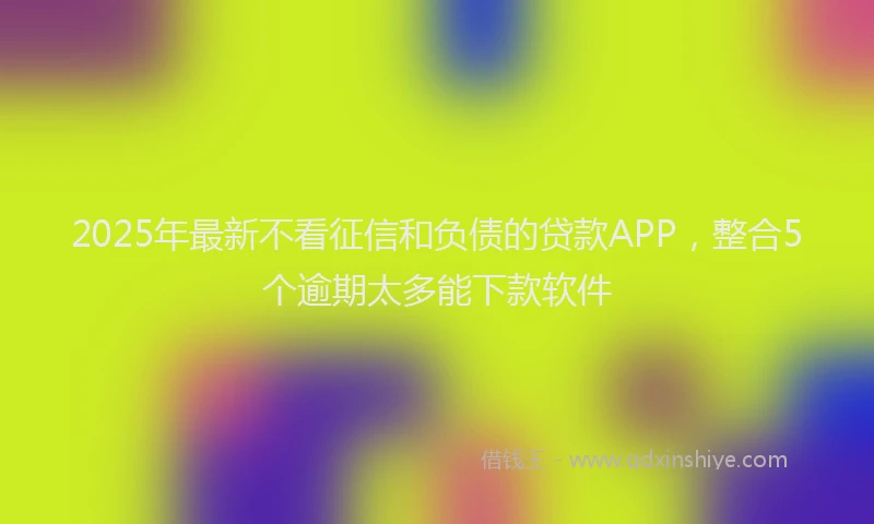2025年最新不看征信和负债的贷款APP，整合5个逾期太多能下款软件