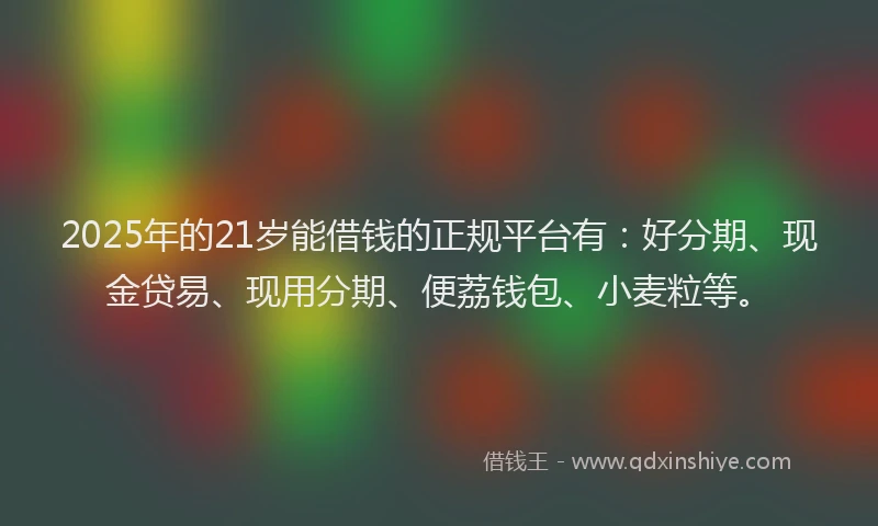 2025年的21岁能借钱的正规平台有：好分期、现金贷易、现用分期、便荔钱包、小麦粒等。
