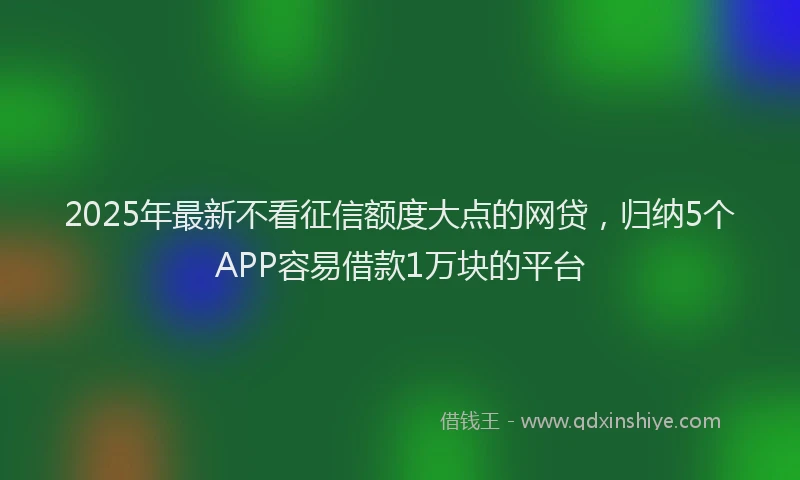 2025年最新不看征信额度大点的网贷，归纳5个APP容易借款1万块的平台