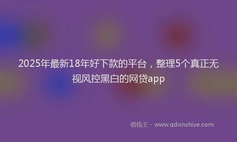 2025年最新18年好下款的平台，整理5个真正无视风控黑白的网贷app