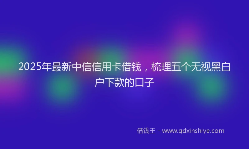 2025年最新中信信用卡借钱，梳理五个无视黑白户下款的口子