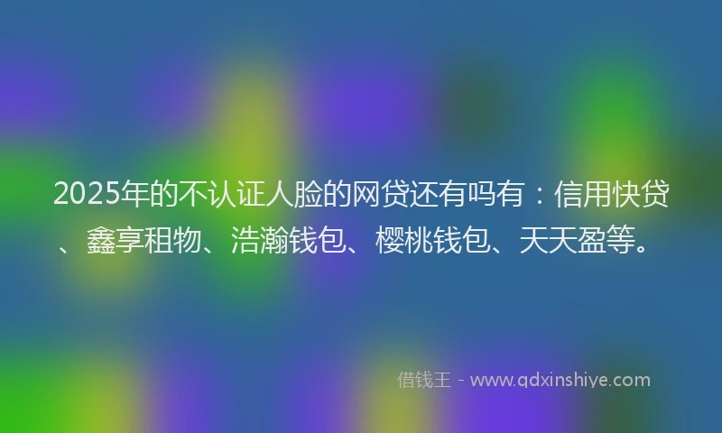2025年的不认证人脸的网贷还有吗有：信用快贷、鑫享租物、浩瀚钱包、樱桃钱包、天天盈等。