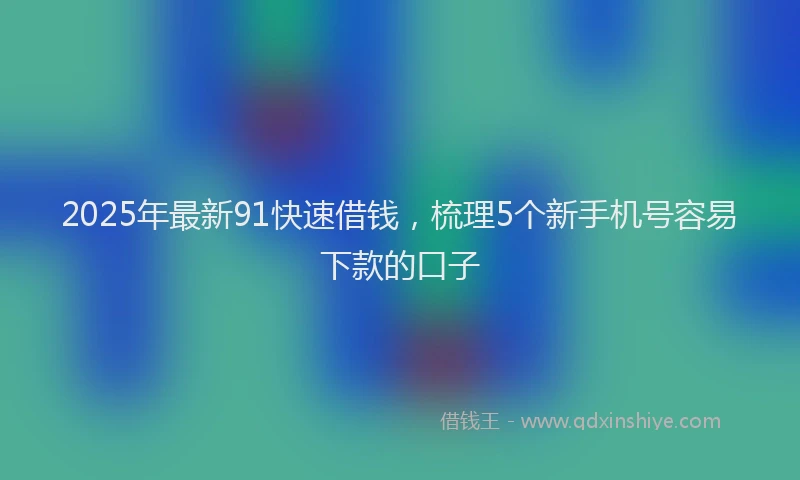 2025年最新91快速借钱，梳理5个新手机号容易下款的口子