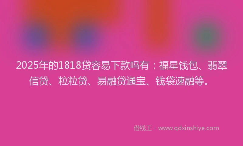 2025年的1818贷容易下款吗有：福星钱包、翡翠信贷、粒粒贷、易融贷通宝、钱袋速融等。