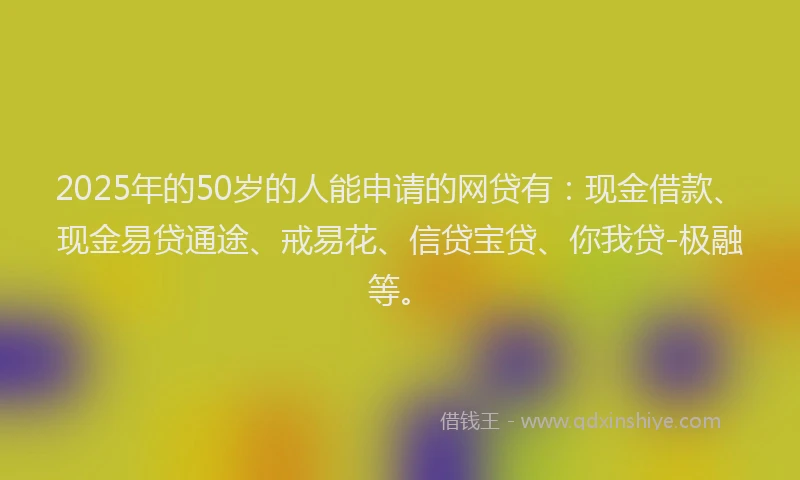 2025年的50岁的人能申请的网贷有：现金借款、现金易贷通途、戒易花、信贷宝贷、你我贷-极融等。