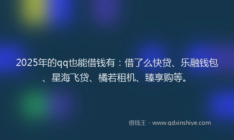 2025年的qq也能借钱有：借了么快贷、乐融钱包、星海飞贷、橘若租机、臻享购等。