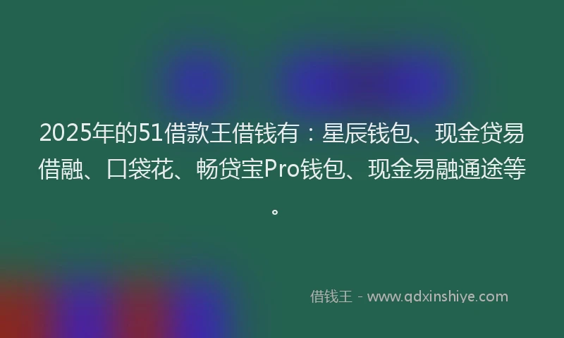 2025年的51借款王借钱有：星辰钱包、现金贷易借融、口袋花、畅贷宝Pro钱包、现金易融通途等。