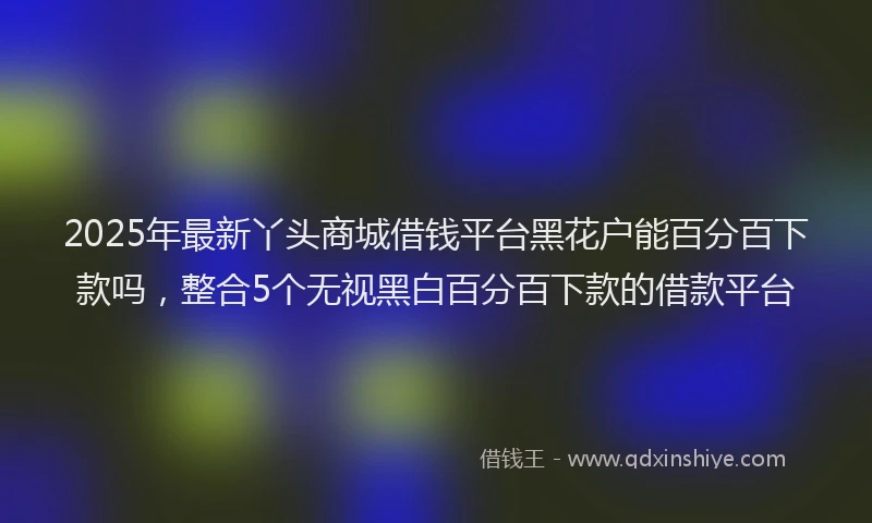 2025年最新丫头商城借钱平台黑花户能百分百下款吗，整合5个无视黑白百分百下款的借款平台