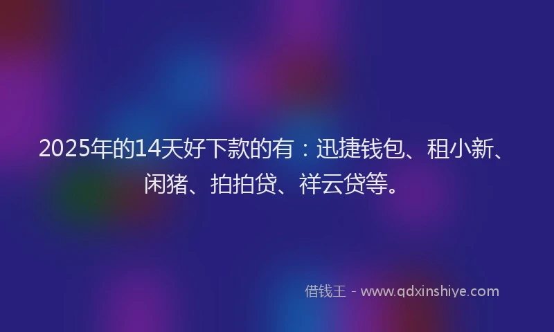 2025年的14天好下款的有：迅捷钱包、租小新、闲猪、拍拍贷、祥云贷等。