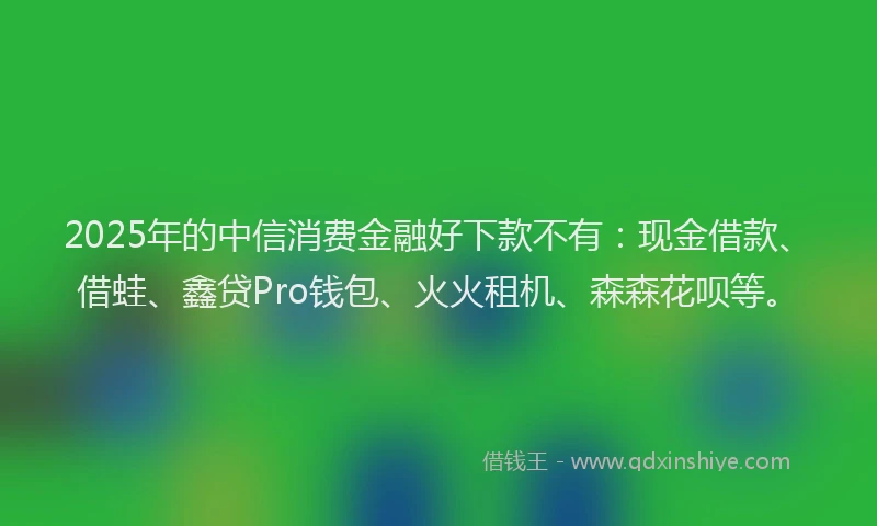 2025年的中信消费金融好下款不有：现金借款、借蛙、鑫贷Pro钱包、火火租机、森森花呗等。