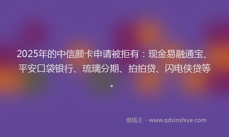 2025年的中信颜卡申请被拒有：现金易融通宝、平安口袋银行、琉璃分期、拍拍贷、闪电侠贷等。