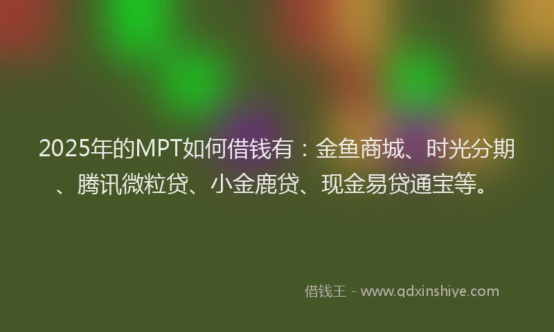 2025年的MPT如何借钱有：金鱼商城、时光分期、腾讯微粒贷、小金鹿贷、现金易贷通宝等。