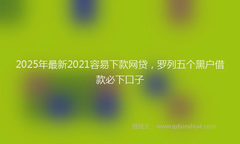 2025年最新2021容易下款网贷，罗列五个黑户借款必下口子