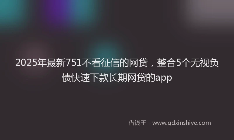 2025年最新751不看征信的网贷，整合5个无视负债快速下款长期网贷的app