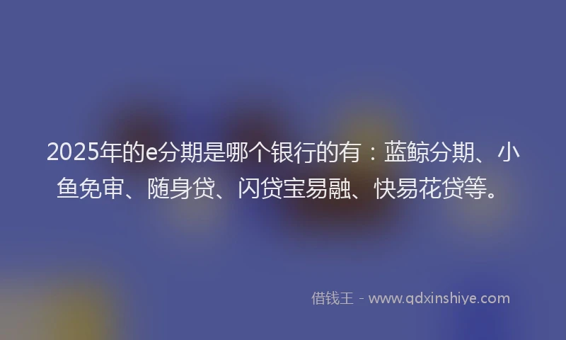 2025年的e分期是哪个银行的有：蓝鲸分期、小鱼免审、随身贷、闪贷宝易融、快易花贷等。