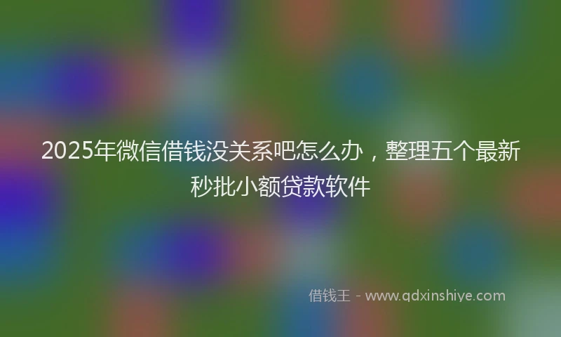 2025年微信借钱没关系吧怎么办，整理五个最新秒批小额贷款软件