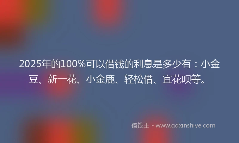 2025年的100%可以借钱的利息是多少有：小金豆、新一花、小金鹿、轻松借、宜花呗等。