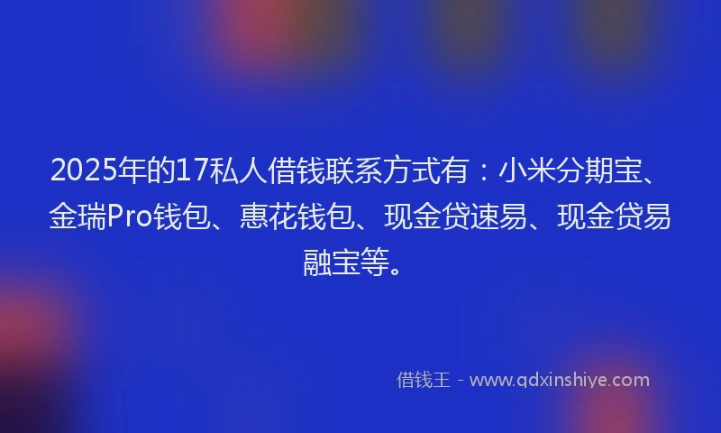 2025年的17私人借钱联系方式有：小米分期宝、金瑞Pro钱包、惠花钱包、现金贷速易、现金贷易融宝等。