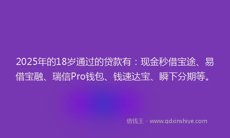 2025年的18岁通过的贷款有：现金秒借宝途、易借宝融、瑞信Pro钱包、钱速达宝、瞬下分期等。