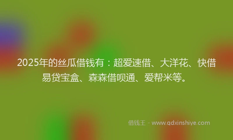2025年的丝瓜借钱有：超爱速借、大洋花、快借易贷宝盒、森森借呗通、爱帮米等。