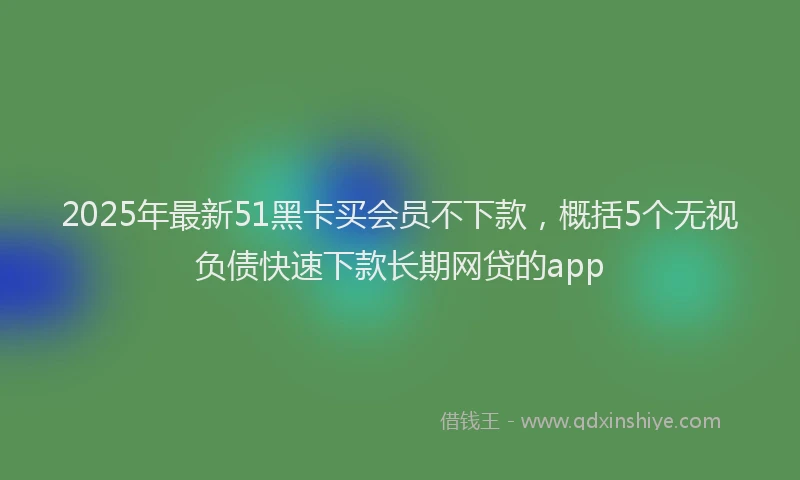 2025年最新51黑卡买会员不下款，概括5个无视负债快速下款长期网贷的app
