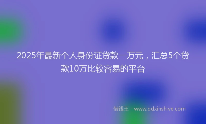 2025年最新个人身份证贷款一万元，汇总5个贷款10万比较容易的平台