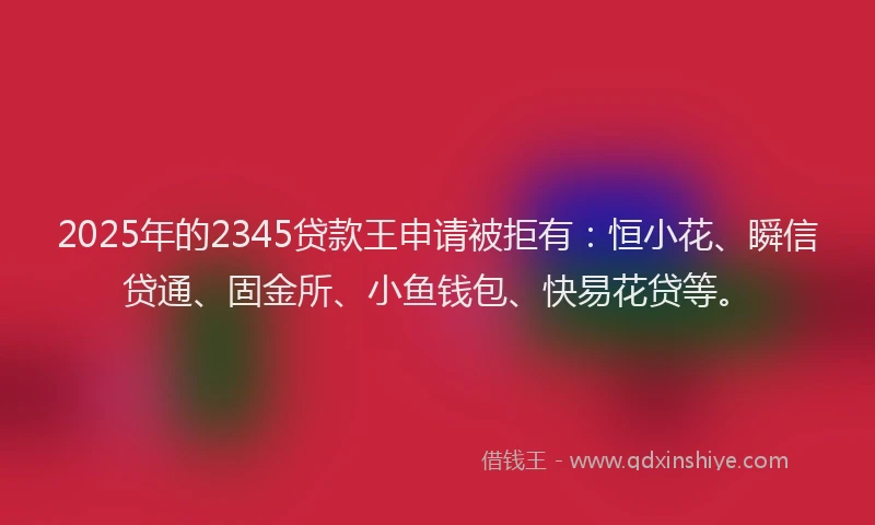 2025年的2345贷款王申请被拒有：恒小花、瞬信贷通、固金所、小鱼钱包、快易花贷等。