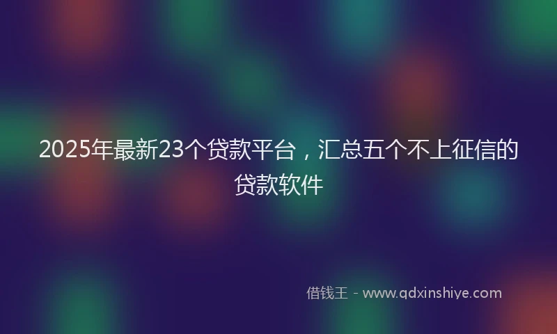2025年最新23个贷款平台，汇总五个不上征信的贷款软件