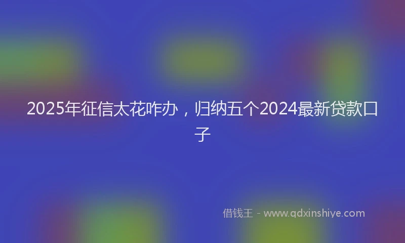 2025年征信太花咋办，归纳五个2024最新贷款口子