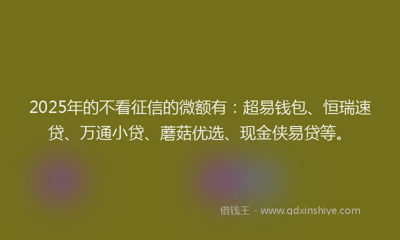 2025年的不看征信的微额有：超易钱包、恒瑞速贷、万通小贷、蘑菇优选、现金侠易贷等。