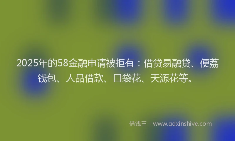 2025年的58金融申请被拒有：借贷易融贷、便荔钱包、人品借款、口袋花、天源花等。