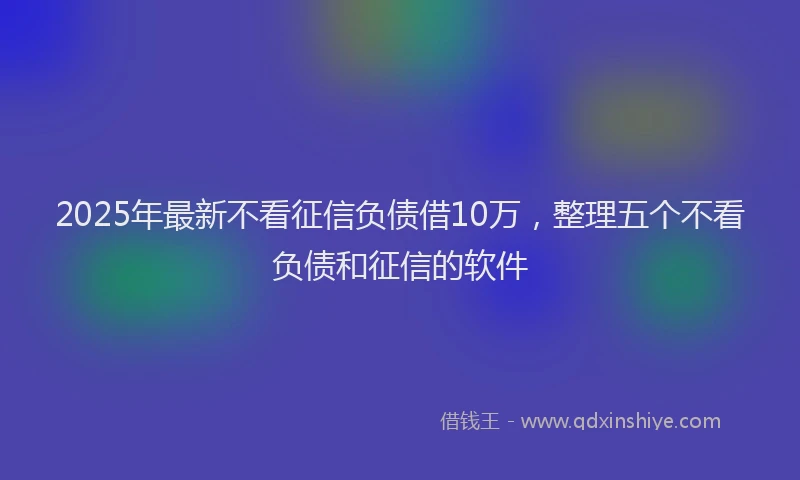 2025年最新不看征信负债借10万，整理五个不看负债和征信的软件