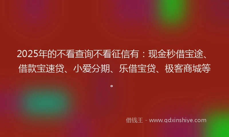 2025年的不看查询不看征信有：现金秒借宝途、借款宝速贷、小爱分期、乐借宝贷、极客商城等。