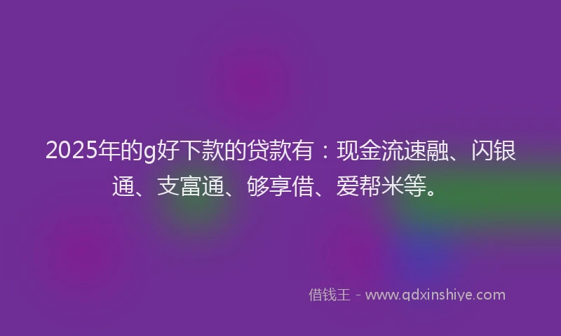 2025年的g好下款的贷款有：现金流速融、闪银通、支富通、够享借、爱帮米等。