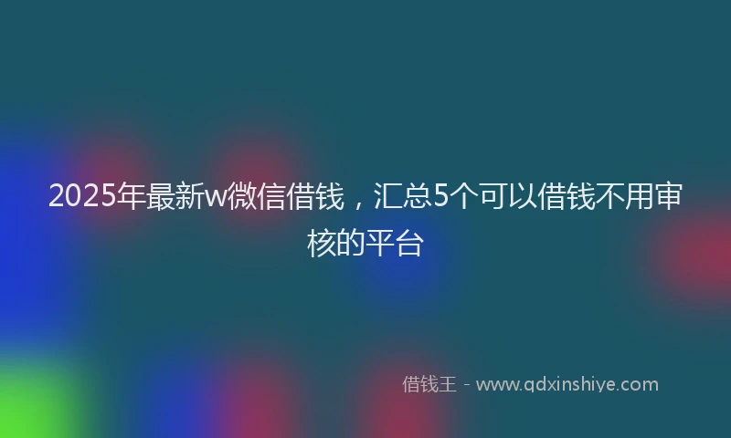 2025年最新w微信借钱，汇总5个可以借钱不用审核的平台