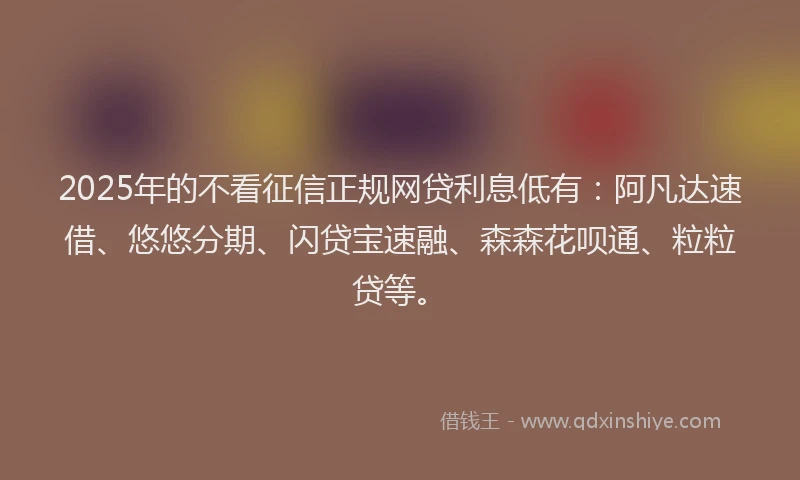 2025年的不看征信正规网贷利息低有：阿凡达速借、悠悠分期、闪贷宝速融、森森花呗通、粒粒贷等。