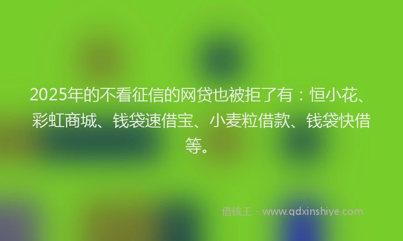 2025年的不看征信的网贷也被拒了有：恒小花、彩虹商城、钱袋速借宝、小麦粒借款、钱袋快借等。