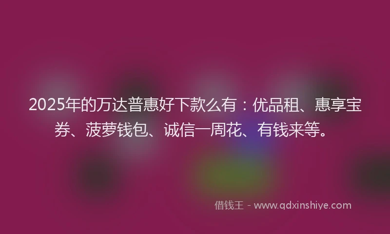 2025年的万达普惠好下款么有：优品租、惠享宝券、菠萝钱包、诚信一周花、有钱来等。