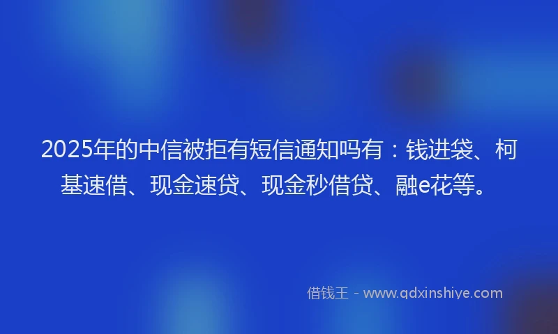 2025年的中信被拒有短信通知吗有：钱进袋、柯基速借、现金速贷、现金秒借贷、融e花等。