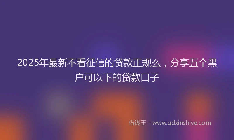 2025年最新不看征信的贷款正规么，分享五个黑户可以下的贷款口子