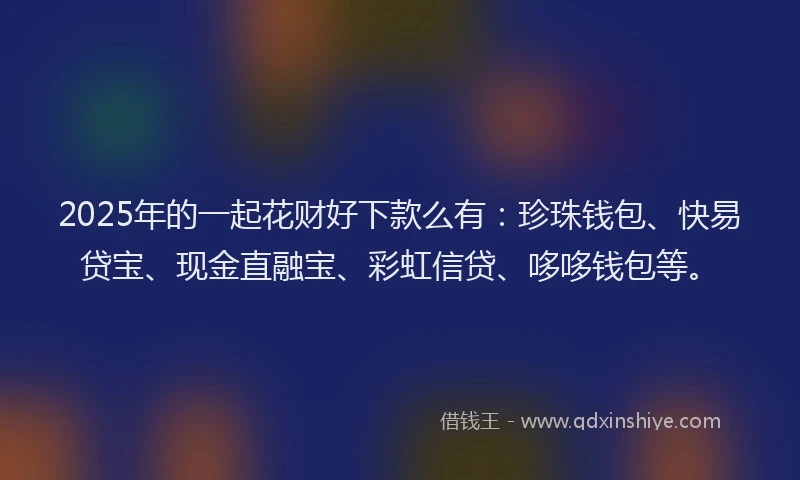 2025年的一起花财好下款么有：珍珠钱包、快易贷宝、现金直融宝、彩虹信贷、哆哆钱包等。