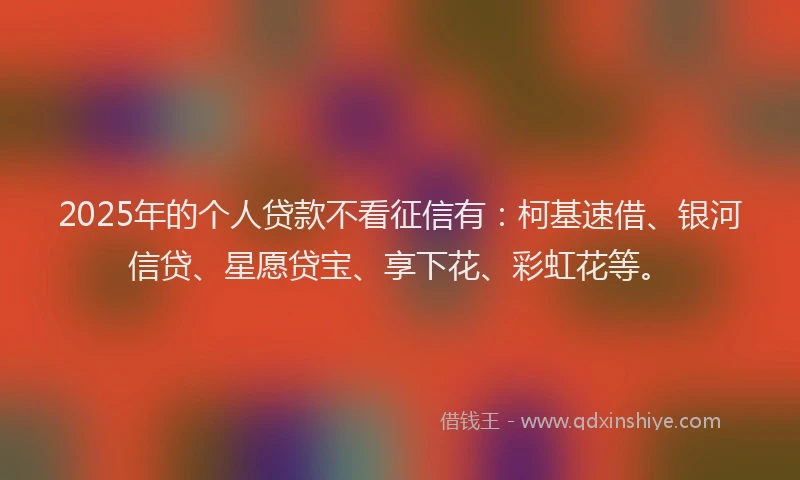 2025年的个人贷款不看征信有：柯基速借、银河信贷、星愿贷宝、享下花、彩虹花等。