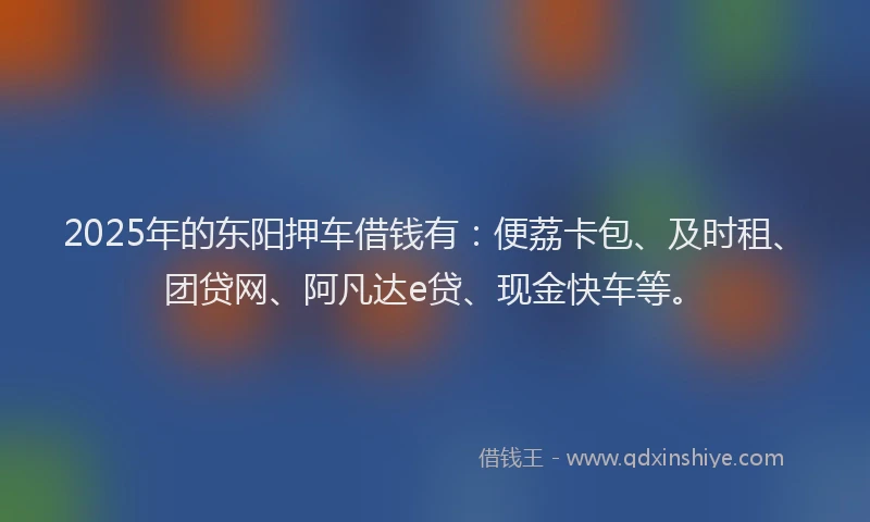 2025年的东阳押车借钱有：便荔卡包、及时租、团贷网、阿凡达e贷、现金快车等。