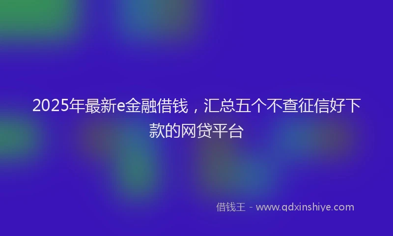 2025年最新e金融借钱，汇总五个不查征信好下款的网贷平台