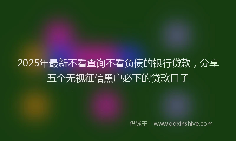 2025年最新不看查询不看负债的银行贷款，分享五个无视征信黑户必下的贷款口子