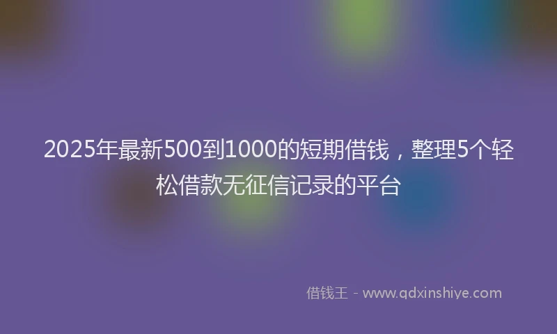 2025年最新500到1000的短期借钱，整理5个轻松借款无征信记录的平台